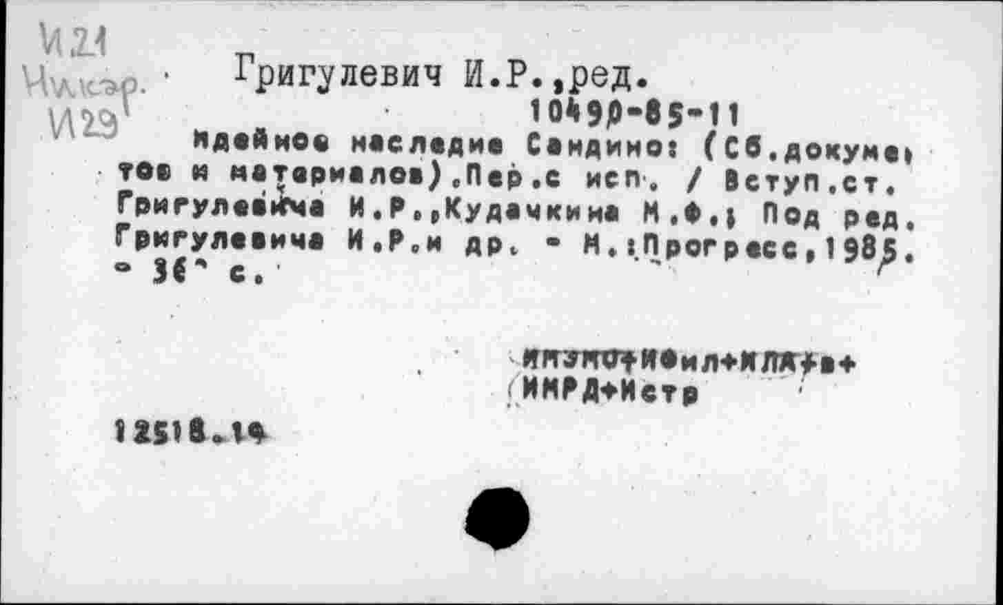 ﻿М2.1
Григулевич И.Р.,ред.
10*90-85’11
идейное наследие Саидино: (Сб.докуме: тов и материалов),Пер.с иеп. / Вступ.ст. Григулеанча И.Р, ,Кудачкина М.Ф,| Под ред. Гркгулевича И.Р.и др4 - И.«Прогресс,1985. • И' с/	'	г
ЯЯУЖГрИОиЛ+ИПМ-В* ^ИМРД*Истр
12н гл*